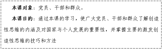 文本框: 本课对象:党员、干部和群众。
本课目的:通过本课的学习,使广大党员、干部和群众了解创造性思维的内涵及对国家与个人发展的重要性,并掌握主要的激发创造性思维的技巧和方法